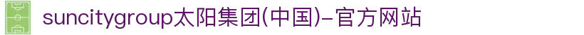 suncitygroup太阳集团(中国)-官方网站